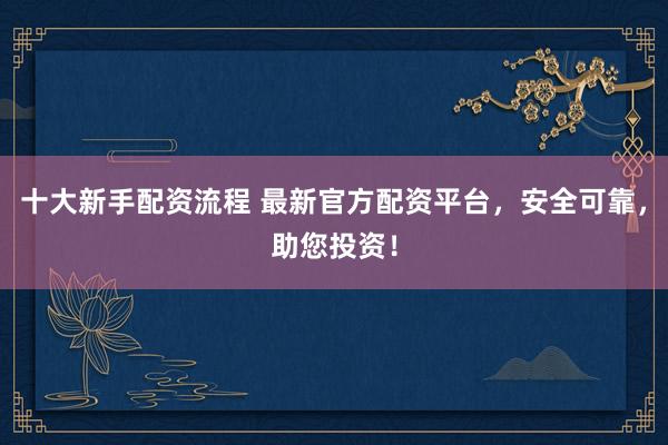 十大新手配资流程 最新官方配资平台，安全可靠，助您投资！