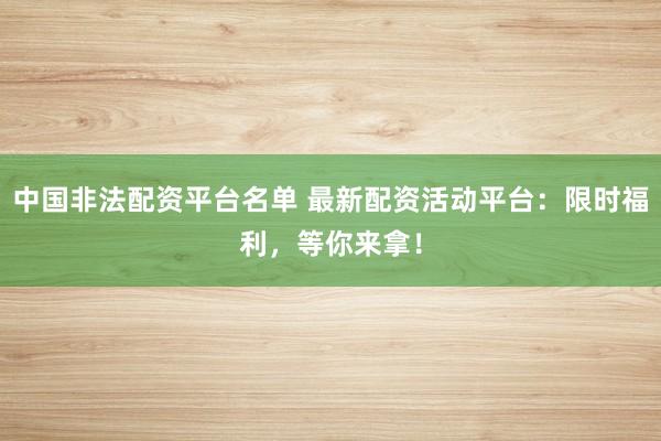 中国非法配资平台名单 最新配资活动平台：限时福利，等你来拿！
