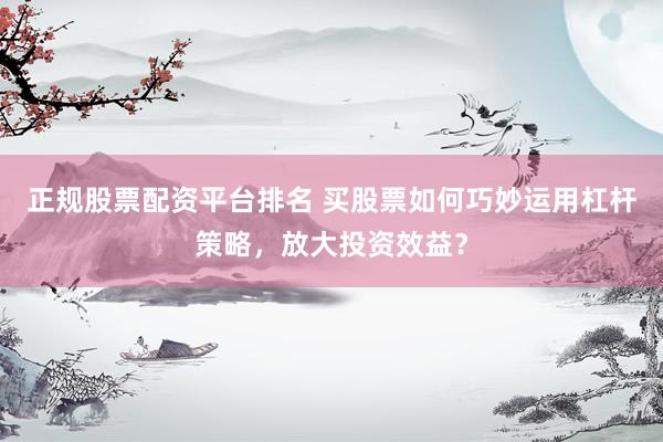 正规股票配资平台排名 买股票如何巧妙运用杠杆策略，放大投资效益？