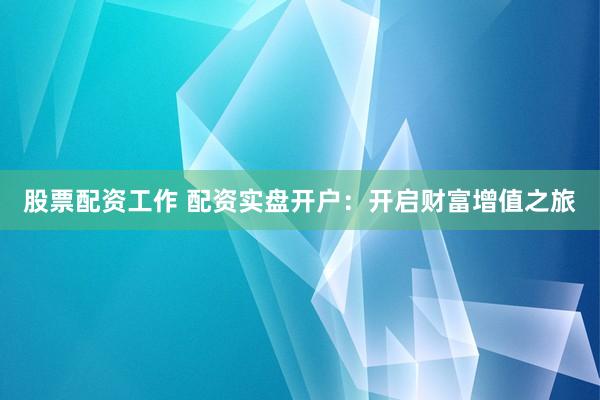 股票配资工作 配资实盘开户：开启财富增值之旅