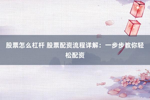 股票怎么杠杆 股票配资流程详解：一步步教你轻松配资