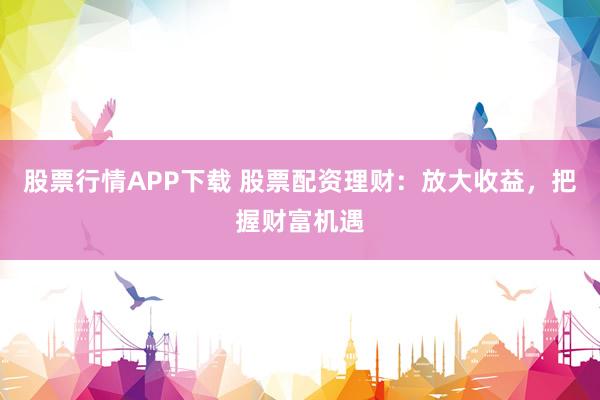 股票行情APP下载 股票配资理财：放大收益，把握财富机遇
