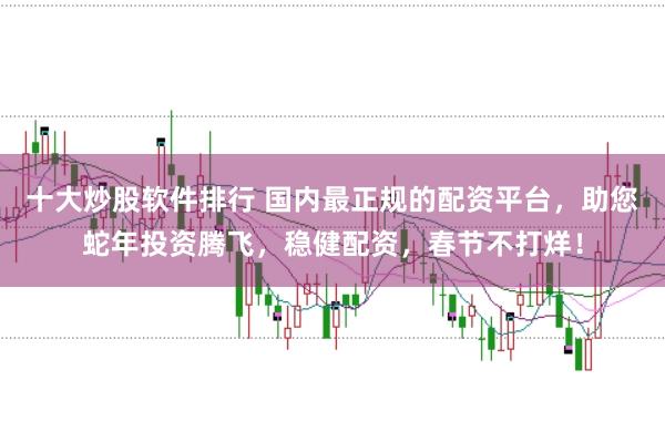 十大炒股软件排行 国内最正规的配资平台，助您蛇年投资腾飞，稳健配资，春节不打烊！