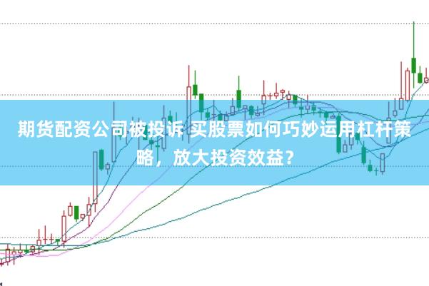 期货配资公司被投诉 买股票如何巧妙运用杠杆策略，放大投资效益？
