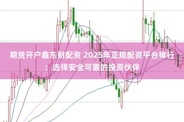 期货开户鑫东财配资 2025年正规配资平台排行：选择安全可靠的投资伙伴