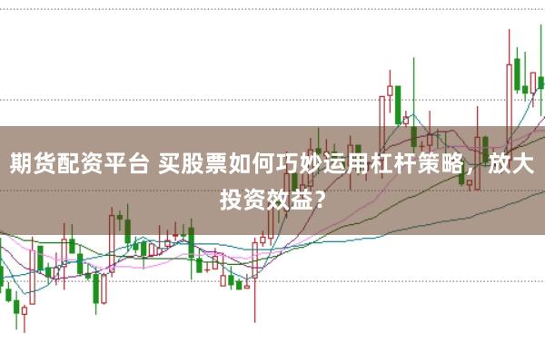 期货配资平台 买股票如何巧妙运用杠杆策略，放大投资效益？