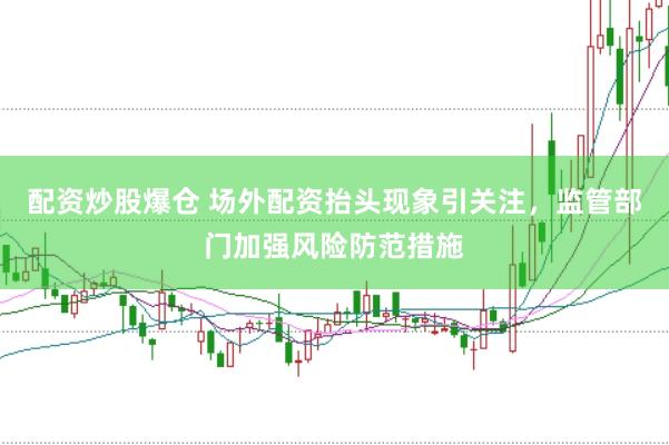 配资炒股爆仓 场外配资抬头现象引关注，监管部门加强风险防范措施