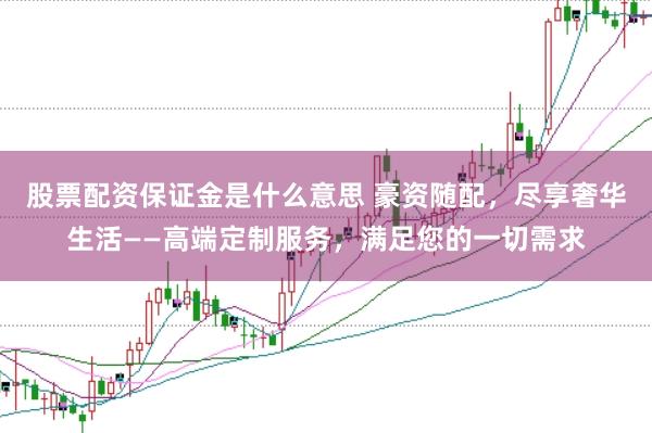 股票配资保证金是什么意思 豪资随配，尽享奢华生活——高端定制服务，满足您的一切需求