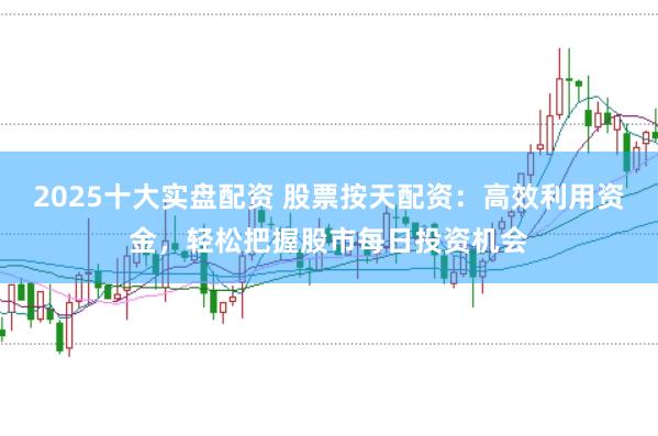 2025十大实盘配资 股票按天配资：高效利用资金，轻松把握股市每日投资机会