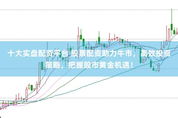 十大实盘配资平台 股票配资助力牛市，高效投资策略，把握股市黄金机遇！