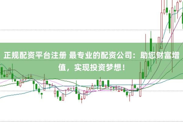 正规配资平台注册 最专业的配资公司：助您财富增值，实现投资梦想！