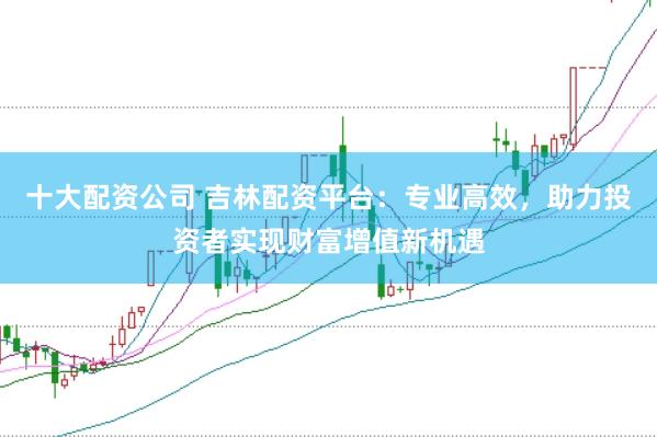 十大配资公司 吉林配资平台：专业高效，助力投资者实现财富增值新机遇