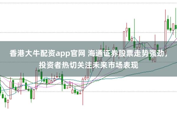 香港大牛配资app官网 海通证券股票走势强劲，投资者热切关注未来市场表现