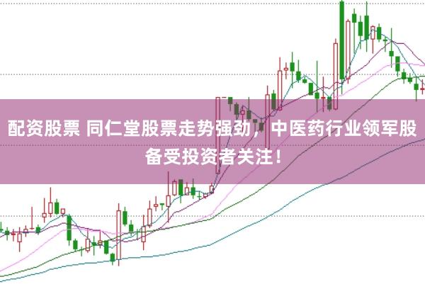 配资股票 同仁堂股票走势强劲，中医药行业领军股备受投资者关注！