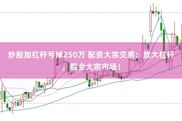 炒股加杠杆亏掉250万 配资大宗交易：放大杠杆，掘金大宗市场！
