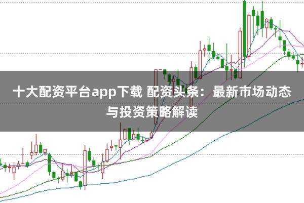 十大配资平台app下载 配资头条：最新市场动态与投资策略解读