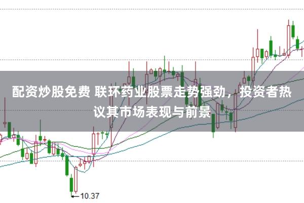 配资炒股免费 联环药业股票走势强劲，投资者热议其市场表现与前景