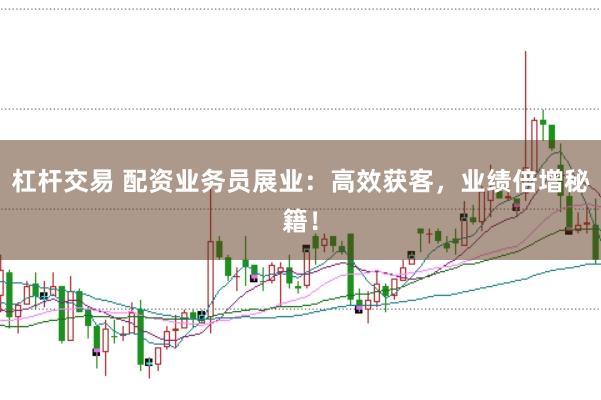 杠杆交易 配资业务员展业：高效获客，业绩倍增秘籍！
