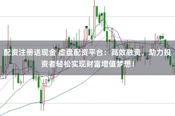 配资注册送现金 虚盘配资平台：高效融资，助力投资者轻松实现财富增值梦想！