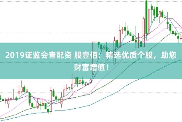 2019证监会查配资 股壹佰：精选优质个股，助您财富增值！