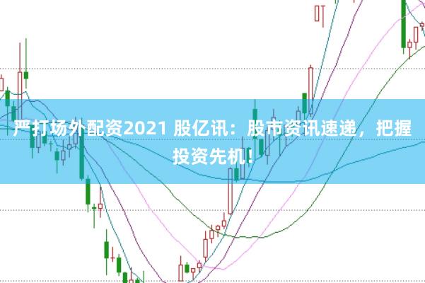 严打场外配资2021 股亿讯：股市资讯速递，把握投资先机！