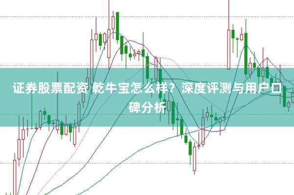 证券股票配资 乾牛宝怎么样？深度评测与用户口碑分析