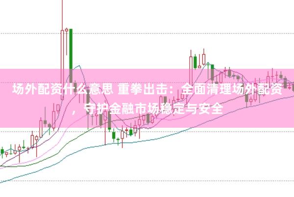 场外配资什么意思 重拳出击：全面清理场外配资，守护金融市场稳定与安全
