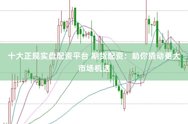 十大正规实盘配资平台 期货配资：助你撬动更大市场机遇