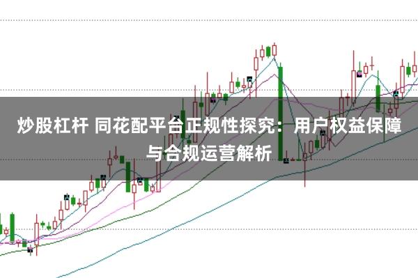 炒股杠杆 同花配平台正规性探究:用户权益保障与合规运营解析