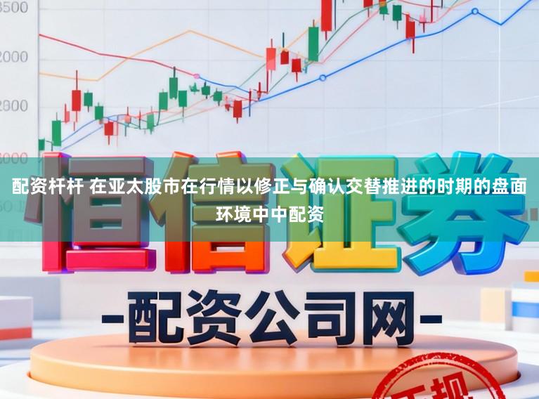 配资杆杆 在亚太股市在行情以修正与确认交替推进的时期的盘面环境中中配资