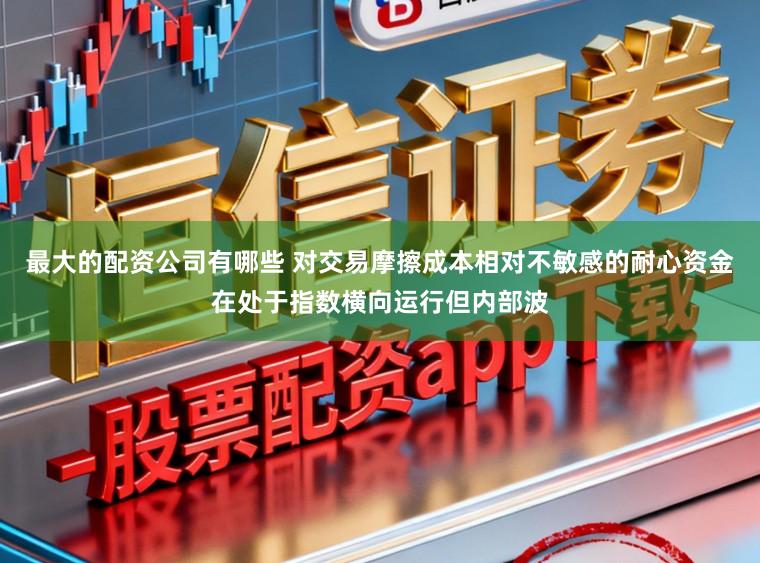 最大的配资公司有哪些 对交易摩擦成本相对不敏感的耐心资金在处于指数横向运行但内部波