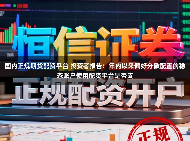国内正规期货配资平台 投资者报告：年内以来偏好分散配置的稳态账户使用配资平台是否支
