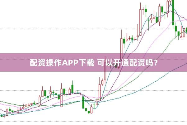 配资操作APP下载 可以开通配资吗？