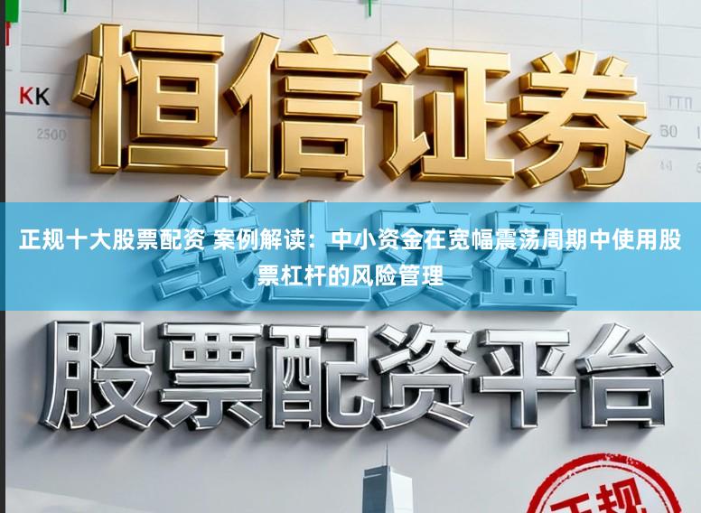 正规十大股票配资 案例解读：中小资金在宽幅震荡周期中使用股票杠杆的风险管理
