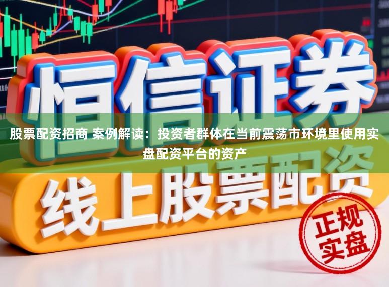 股票配资招商 案例解读：投资者群体在当前震荡市环境里使用实盘配资平台的资产